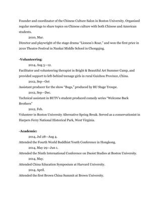 Founder and coordinator of the Chinese Culture Salon in Boston University. Organized
regular meetings to share topics on Chinese culture with both Chinese and American
students.
2010, Mar.
Director and playwright of the stage drama “Lioness’s Roar,” and won the first price in
2010 Theatre Festival in Nankai Middle School in Chongqing.
!
-Volunteering:
2014, Aug 5—12.
Facilitator and volunteering therapist in Bright & Beautiful Art Summer Camp, and
provided support to left-behind teenage girls in rural Guizhou Province, China.
2012, Sep—Oct
Assistant producer for the show “Bugs,” produced by BU Stage Troupe.
2012, Sep—Dec.
Technical assistant in BUTV’s student produced comedy series “Welcome Back
Brothers”
2012, Feb.
Volunteer in Boston University Alternative Spring Break. Served as a conservationist in
Harpers Ferry National Historical Park, West Virginia.
-Academic:
2014, Jul 28—Aug 4.
Attended the Fourth World Buddhist Youth Conference in Hongkong.
2014, May 29—Jun 1.
Attended the Ninth International Conference on Daoist Studies at Boston University.	

	

 2014, May.
Attended China Education Symposium at Harvard University.
2014, April.
Attended the first Brown China Summit at Brown University.
!
!
 