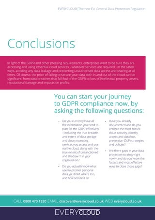 The new EU General Data Protection RegulationEVERYCLOUD
A
- Do you currently have all
the information you need to
plan for the GDPR effectively
– including the true breadth
and extent of data storage
and data processing
services you access and use
via the cloud, along with the
true extent of unsanctioned
and shadow IT in your
organisation?
- Do you actually know what
user/customer personal
data you hold, where it is,
and how secure it is?
- Have you already
documented and do you
enforce the most robust
cloud security, identity
access and data loss
prevention (DLP) strategies
and policies?
- Are there gaps in your data
protection strategy right
now – and do you know the
fastest and most effective
ways to close those gaps?
You can start your journey
to GDPR compliance now, by
asking the following questions:
In light of the GDPR and other pressing requirements, enterprises want to be sure they are
accessing and using essential cloud services - whatever services are required - in the safest
ways, avoiding any data leakage and preventing unauthorised data access and sharing at all
times. Of course, the price of failing to secure your data both in and out of the cloud can be
significant: from data breaches that fall foul of the GDPR to loss of intellectual property assets,
reputational damage and impacts on profits.
Conclusions
CALL 0800 470 1820 EMAIL discover@everycloud.co.uk WEB everycloud.co.uk
 