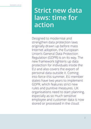 EVERYCLOUD The new EU General Data Protection RegulationEVERYCLOUD
2
Designed to modernise and
strengthen data protection laws
originally drawn up before mass
Internet adoption, the European
Union’s General Data Protection
Regulation (GDPR) is on its way. The
new framework tightens up data
protection for individuals inside the
EU and also covers the export of
personal data outside it. Coming
into force this summer, EU member
states have two years to implement
GDPR, which features strict new
rules and punitive measures. UK
organisations need to start planning,
especially as so much sensitive
employee and customer data is now
stored or processed in the cloud.
Strict new data
laws: time for
action
 