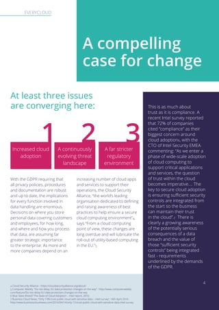 EVERYCLOUD The new EU General Data Protection RegulationEVERYCLOUD
A compelling
case for change
With the GDPR requiring that
all privacy policies, procedures
and documentation are robust
and up to date, the implications
for every function involved in
data handling are enormous.
Decisions on where you store
personal data covering customers
and employees, for how long,
and where and how you process
that data, are assuming far
greater strategic importance
to the enterprise. As more and
more companies depend on an
At least three issues
are converging here:
increasing number of cloud apps
and services to support their
operations, the Cloud Security
Alliance, “the world’s leading
organisation dedicated to defining
and raising awareness of best
practices to help ensure a secure
cloud computing environment”4,
says “From a cloud computing
point of view, these changes are
long overdue and will lubricate the
roll-out of utility-based computing
in the EU.”5
This is as much about
trust as it is compliance. A
recent Intel survey reported
that 72% of companies
cited “compliance” as their
biggest concern around
cloud adoption6, with the
CTO of Intel Security EMEA
commenting: “As we enter a
phase of wide-scale adoption
of cloud computing to
support critical applications
and services, the question
of trust within the cloud
becomes imperative…. The
key to secure cloud adoption
is ensuring sufficient security
controls are integrated from
the start so the business
can maintain their trust
in the cloud”.7 There is
clearly a growing awareness
of the potentially serious
consequences of a data
breach and the value of
those “sufficient security
controls” being integrated
fast - requirements
underlined by the demands
of the GDPR.
1Increased cloud
adoption
2 A far stricter
regulatory
environment
3A continuously
evolving threat
landscape
4 Cloud Security Alliance - https://cloudsecurityalliance.org/about/
5 Computer Weekly, “Do not delay, EU data protection changes on the way” - http://www.computerweekly.
com/feature/Do-not-delay-EU-data-protection-changes-on-the-way
6 Blue Skies Ahead? The State of Cloud Adoption – Intel report, 2016
7 Business Cloud News, “Only 13% trust public cloud with sensitive data – Intel survey”, 14th April 2016 -
http://www.businesscloudnews.com/2016/04/14/only-13-trust-public-cloud-with-sensitive-data-intel-survey
4
 
