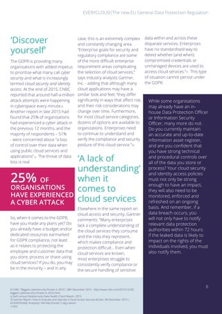 The new EU General Data Protection RegulationEVERYCLOUD
A
‘Discover
yourself’
‘A lack of
understanding’
when it
comes to
cloud services
The GDPR is providing many
organisations with added impetus
to prioritise what many call cyber
security and what is increasingly
termed cloud security and identity
access. At the end of 2015, CNBC
reported that around half-a-million
attack attempts were happening
in cyberspace every minute.8
Another report in late 2015 had
found that 25% of organisations
had experienced a cyber attack in
the previous 12 months, and the
majority of respondents – 51%
- were concerned about “a loss
of control over their data when
using public cloud services and
applications”.9 The threat of data
loss is real.
So, when it comes to the GDPR,
have you made any plans yet? Do
you already have a budget and/or
dedicated resources earmarked
for GDPR compliance, not least
as it relates to protecting the
employee and customer data that
you store, process or share using
cloud services? If you do, you may
be in the minority – and in any
Elsewhere in the same report on
cloud access and security, Gartner
comments: “Many enterprises
lack a complete understanding of
the cloud services they consume
and the risks they represent,
which makes compliance and
protection difficult... Even when
cloud services are known,
most enterprises struggle to
consistently verify compliance or
the secure handling of sensitive
8 CNBC, “Biggest cybersecurity threats in 2016”, 28th December 2015 - http://www.cnbc.com/2015/12/28/
biggest-cybersecurity-threats-in-2016.html
9 Sixth annual Databarracks Data Health Check Report, 2015
10 Gartner Report: How to Evaluate and Operate a Cloud Access Security Broker, 08 December 2015 |
ID:G00292468, Analyst(s): Neil MacDonald, Craig Lawson
11 Ibid.
case, this is an extremely complex
and constantly changing area.
“Enterprise goals for security and
regulatory compliance are some
of the more difficult enterprise
requirement areas complicating
the selection of cloud services,”
says industry analysts Gartner,
Inc. - adding that although many
cloud applications may have a
similar look and feel, “they differ
significantly in ways that affect risk,
and their risk considerations may
change over time. Furthermore,
for most cloud service categories,
dozens of options are available to
organizations. Enterprises need
to continue to understand and
verify the compliance and security
posture of this cloud service.”10
While some organisations
may already have an in-
house Data Protection Officer
or Information Security
Officer, many more do not.
Do you currently maintain
an accurate and up-to-date
information asset register,
and are you confident that
you have strong technical
and procedural controls over
all of the data you store or
process? Your cloud security
and identity access policies
must not only be strong
enough to have an impact,
they will also need to be
monitored, enforced and
refreshed on an ongoing
basis. And remember, if a
data breach occurs, you
will not only have to notify
relevant data protection
authorities within 72 hours:
if the leaked data is likely to
impact on the rights of the
individuals involved, you must
also notify them.
25% OF
ORGANISATIONS
HAVE EXPERIENCED
A CYBER ATTACK
data within and across these
disparate services. Enterprises
have no standardised way to
detect whether (and when)
compromised credentials or
unmanaged devices are used to
access cloud services.”11 This type
of situation cannot persist under
the GDPR.
6
 