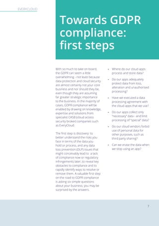 EVERYCLOUD The new EU General Data Protection RegulationEVERYCLOUD
7
With so much to take on board,
the GDPR can seem a little
overwhelming - not least because
data protection and cloud security
are almost certainly not your core
business and nor should they be,
even though they are assuming
far greater strategic importance
to the business. In the majority of
cases, GDPR compliance will be
enabled by drawing on knowledge,
expertise and solutions from
specialist CASB (cloud access
security broker) companies such
as EveryCloud.
The first step is discovery: to
better understand the risks you
face in terms of the data you
hold or process, and any data
loss prevention (DLP) issues that
might conceivably lead to a lack
of compliance now or regulatory
infringements later; to reveal key
obstacles to compliance and to
rapidly identify ways to resolve or
remove them. A valuable first step
on the road to GDPR compliance
is asking six simple questions
about your business; you may be
surprised by the answers.
- Where do our cloud apps
process and store data?
- Do our apps adequately
protect data from loss,
alteration and unauthorised
processing?
- Have we executed a data
processing agreement with
the cloud apps that we use?
- Do our apps collect only
“necessary” data - and limit
processing of “special” data?
- Do our cloud vendors forbid
use of personal data for
other purposes, such as
third party sharing?
- Can we erase the data when
we stop using an app?
Towards GDPR
compliance:
first steps
 