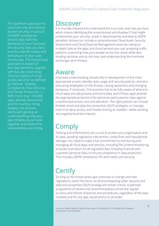 EVERYCLOUD The new EU General Data Protection RegulationEVERYCLOUD
9
Comply
Policing and enforcement are crucial to protect your organisation and
its data, avoiding regulatory intervention, costly fines and reputational
damage. You need to make a full commitment to monitoring and
managing all cloud apps and services, including file content monitoring
to locate and report on all regulated data including financial and
customer personal data, to ensure compliance in data protection.
This includes GDPR compliance, PCI and credit card security.
Certify
So long as the threat landscape continues to change and new
regulations come into force, an all-encompassing cyber security and
data loss prevention (DLP) strategy will remain critical. A planned
programme of review and recommendations drives the regular
scrutiny and refresh of policies and procedures, regardless of the data
involved and for any app, cloud service or provider.
Improved understanding should inform development of the most
appropriate access, identity, data usage and security policies, and also
educating employees on the threats, raising awareness and changing
behaviour if necessary. The business has to be fully aware of where its
cloud apps actually process and store data, and if those apps provide
the appropriate protections for personal user/customer data against
unauthorised access, loss and alteration. The right policies can include
firewall, email and data loss prevention (DLP) strategies, to manage,
restrict or deny access, and revoke sharing as needed – while avoiding
any negative business impacts.
Aware
Discover
It is crucially important to understand the true costs and risks you face,
which means identifying the unsanctioned and shadow IT that might
compromise your security, result in data breaches and lead to GDPR
penalties. Activity can include a comprehensive Cloud Audit, Security
Assessment and Cloud Expense Management exercise, taking an
in-depth look at the apps and cloud services you use, analysing traffic
patterns, examining how your people access the cloud, while also
locating sensitive and at-risk data, and understanding the imminent
and longer term threats.
The optimum approach to
cloud security and identity
access security, in pursuit
of GDPR compliance,
should align with the
demands of your business,
the security risks you face,
and the real-life needs and
behaviours of your user
community. The EveryCloud
approach is based on
four key elements, aligned
with but also extending
“the four pillars of cloud
access security” as defined
by Gartner: Visibility,
Compliance, Data Security
and Threat Protection. 14
With more than 100,000
apps already discovered
and the number rising
steeply, the process
starts with gaining an
understanding how your
app infrastructure holds
together and where the
vulnerabilities are hiding.
14 Gartner Report: Mind the SaaS Security Gaps, 03 October 2014 | ID:G00263947, Analyst(s):
Craig Lawson, Sid Deshpande
 