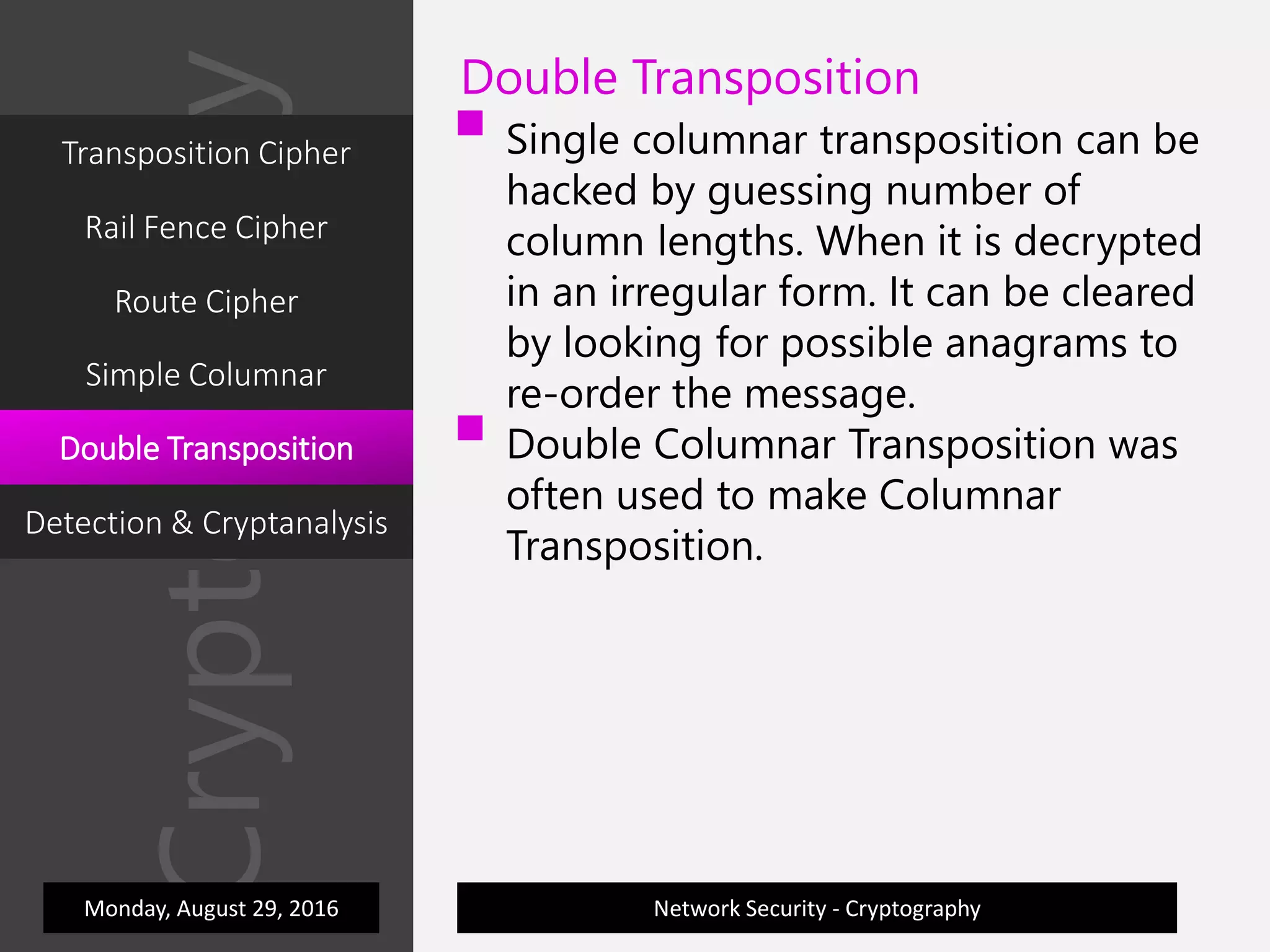 Cryptography
Network Security - Cryptography
Double Transposition
 Single columnar transposition can be
hacked by guessing number of
column lengths. When it is decrypted
in an irregular form. It can be cleared
by looking for possible anagrams to
re-order the message.
 Double Columnar Transposition was
often used to make Columnar
Transposition.
Monday, August 29, 2016
Transposition Cipher
Rail Fence Cipher
Route Cipher
Simple Columnar
Double Transposition
Detection & Cryptanalysis
 