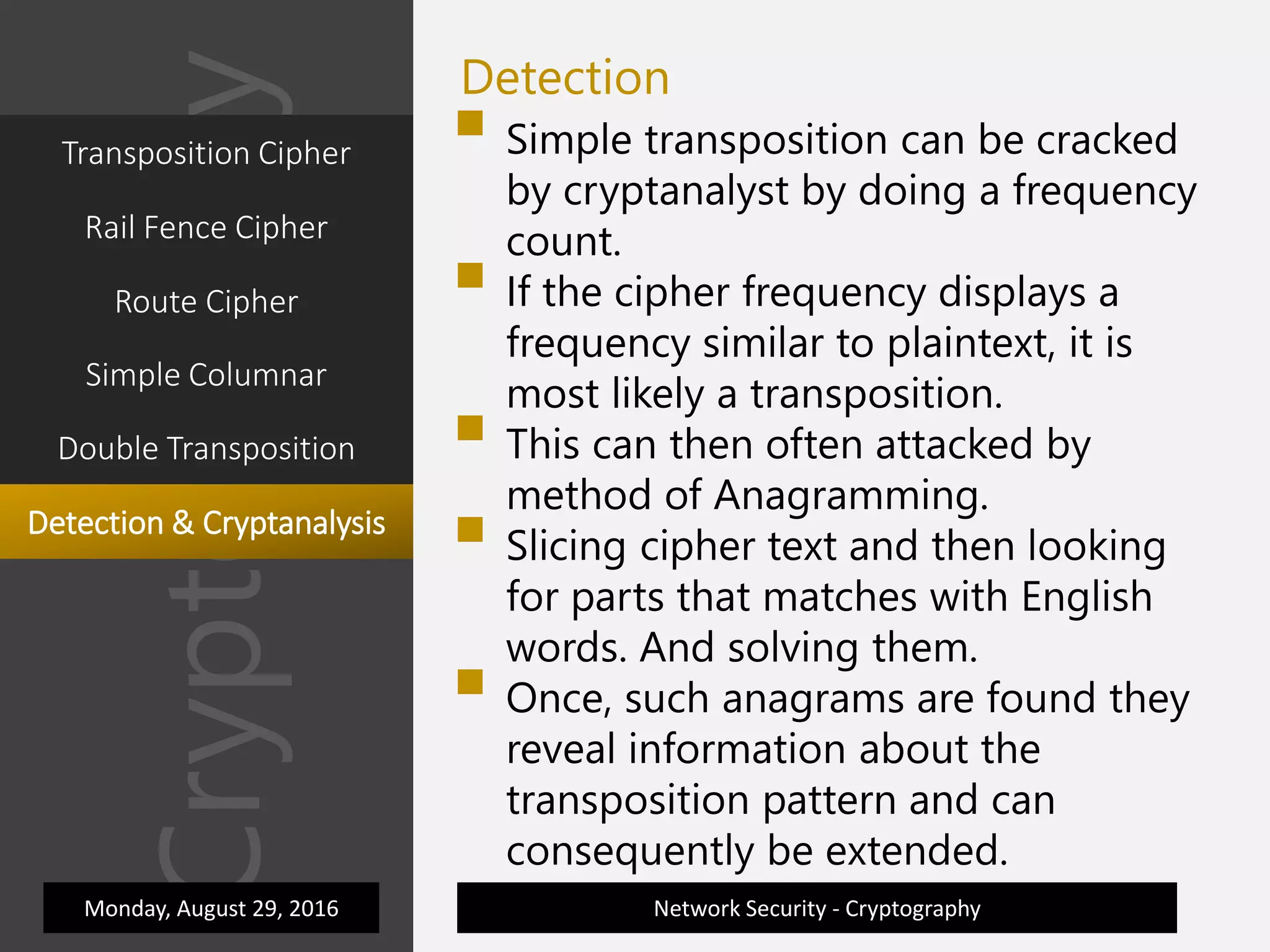 Cryptography
Network Security - Cryptography
Detection
 Simple transposition can be cracked
by cryptanalyst by doing a frequency
count.
 If the cipher frequency displays a
frequency similar to plaintext, it is
most likely a transposition.
 This can then often attacked by
method of Anagramming.
 Slicing cipher text and then looking
for parts that matches with English
words. And solving them.
 Once, such anagrams are found they
reveal information about the
transposition pattern and can
consequently be extended.
Monday, August 29, 2016
Transposition Cipher
Rail Fence Cipher
Route Cipher
Simple Columnar
Double Transposition
Detection & Cryptanalysis
 