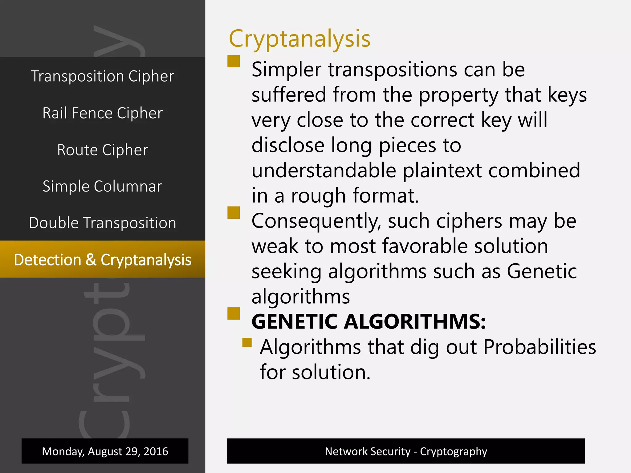 Cryptography
Transposition Cipher
Network Security - Cryptography
Rail Fence Cipher
Cryptanalysis
Route Cipher
Simple Columnar
Double Transposition
 Simpler transpositions can be
suffered from the property that keys
very close to the correct key will
disclose long pieces to
understandable plaintext combined
in a rough format.
 Consequently, such ciphers may be
weak to most favorable solution
seeking algorithms such as Genetic
algorithms
 GENETIC ALGORITHMS:
 Algorithms that dig out Probabilities
for solution.
Monday, August 29, 2016
Detection & Cryptanalysis
 