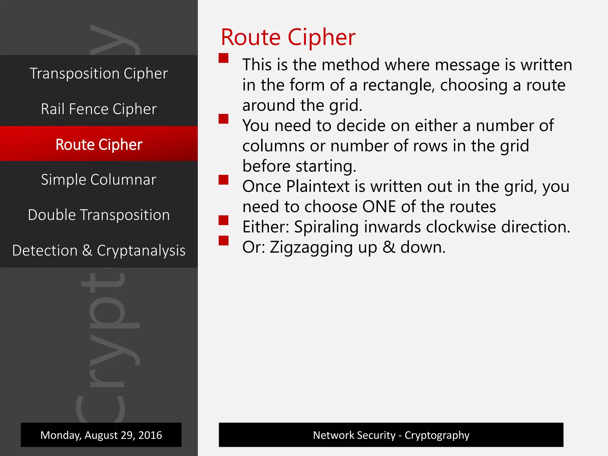 Cryptography
Network Security - Cryptography
Route Cipher
 This is the method where message is written
in the form of a rectangle, choosing a route
around the grid.
 You need to decide on either a number of
columns or number of rows in the grid
before starting.
 Once Plaintext is written out in the grid, you
need to choose ONE of the routes
 Either: Spiraling inwards clockwise direction.
 Or: Zigzagging up & down.
Monday, August 29, 2016
Transposition Cipher
Rail Fence Cipher
Route Cipher
Simple Columnar
Double Transposition
Detection & Cryptanalysis
 