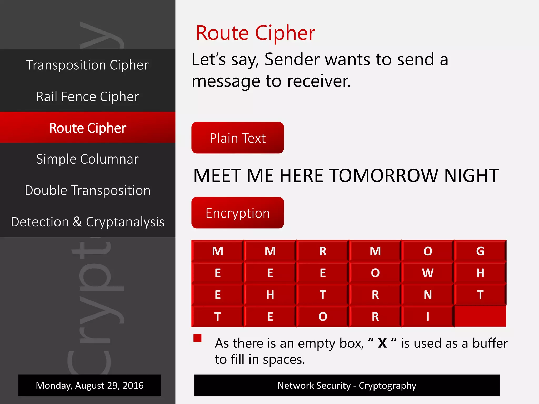 M M R M O G
E E E O W H
E H T R N T
T E O R I X
Cryptography
Network Security - Cryptography
Route Cipher
Let’s say, Sender wants to send a
message to receiver.
Plain Text
Encryption
MEET ME HERE TOMORROW NIGHT
M M R M O G
E E E O W H
E H T R N T
T E O R I
 As there is an empty box, “ X “ is used as a buffer
to fill in spaces.
Monday, August 29, 2016
Transposition Cipher
Rail Fence Cipher
Route Cipher
Simple Columnar
Double Transposition
Detection & Cryptanalysis
 