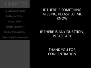 JUMP TO
IF THERE IS SOMETHING
MISSING, PLEASE LET ME
KNOW
IF THERE IS ANY QUESTION,
PLEASE ASK
THANK YOU FOR
CONCENTRATION
Transposition Cipher
Rail Fence Cipher
Route Cipher
Simple Columnar
Double Transposition
Detection & Cryptanalysis
 
