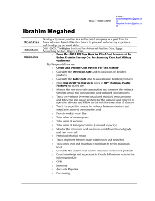 Mobile : +966554248297 
E-mail:- 
Ibrahimmegahed1@gmail.co 
m Megahed.ibrahim@yahoo.co 
m 
Ibrahim Megahed 
Objectives 
Seeking a dynamic position in a well reputed company as a part from its 
financial team, I would like the chance to gain and enhance my experience 
and develop my personal skills. 
Education 2001-2005, The Higher Institute For Advanced Studies, Giza, Egypt, 
Accounting Section, Degree is Fair. 
Experience 
o From Mar-2013 Till Now Work As Chief Cost Accountant In 
Saden Al-Araba Factory Co. For Armoring Cars And Military 
equipment 
My Responsibilities are: 
o Create And Prepare Cost System For The Factory 
o Calculate the Overhead Rate And its allocation on finished 
products 
o Calculate the Labor Rate And its allocation on finished products 
o From Mar-2010 Till Mar-2013 work in NPF (National Plastic 
Factory) my duties are 
o Monitor the raw material consumption and measure the variance 
between actual raw consumption and standard consumptions 
o Track the variance between actual and standard consumptions 
and define the root cause problem for the variance and report it to 
operation director and follow up the solution execution till closure 
o Track the repetitive reason for variance between standard and 
actual raw material consumption and 
o Provide weekly report like 
o Total value of consumption 
o Total value of variance 
o Total value of lost opportunities ( unused capacity) 
o Monitor the minimum and maximum stock from finished goods 
and raw materials 
o Periodical physical count 
o Track shipment between main warehouses and branches 
o Tack stock level and maintain it minimum to be the minimum 
level 
o Calculate the indirect cost and its allocation on finished products 
o Great knowledge and experience in Oracle E-Business suite in the 
following module 
o OPM 
o Inventory 
o Accounts Payables 
o Purchasing 
 