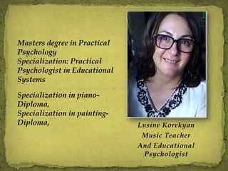 Lusine Korekyan
Music Teacher
And Educational
Psychologist
Masters degree in Practical
Psychology
Specialization: Practical
Psychologist in Educational
Systems
Specialization in piano-
Diploma,
Specialization in painting-
Diploma,
 
