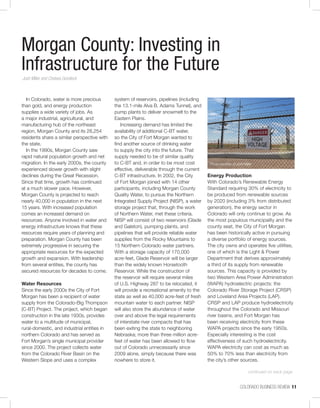 COLORADO BUSINESS REVIEW  11
Morgan County: Investing in
Infrastructure for the Future
Josh Miller and Chelsea Gondeck
In Colorado, water is more precious
than gold, and energy production
supplies a wide variety of jobs. As
a major industrial, agricultural, and
manufacturing hub of the northeast
region, Morgan County and its 28,254
residents share a similar perspective with
the state.
In the 1990s, Morgan County saw
rapid natural population growth and net
migration. In the early 2000s, the county
experienced slower growth with slight
declines during the Great Recession.
Since that time, growth has continued
at a much slower pace. However,
Morgan County is projected to reach
nearly 40,000 in population in the next
15 years. With increased population
comes an increased demand on
resources. Anyone involved in water and
energy infrastructure knows that these
resources require years of planning and
preparation. Morgan County has been
extremely progressive in securing the
appropriate resources for the expected
growth and expansion. With leadership
from several entities, the county has
secured resources for decades to come.
Water Resources
Since the early 2000s the City of Fort
Morgan has been a recipient of water
supply from the Colorado-Big Thompson
(C-BT) Project. The project, which began
construction in the late 1930s, provides
water to a multitude of municipal,
rural-domestic, and industrial entities in
northern Colorado and has served as
Fort Morgan’s single municipal provider
since 2000. The project collects water
from the Colorado River Basin on the
Western Slope and uses a complex
system of reservoirs, pipelines (including
the 13.1-mile Alva B. Adams Tunnel), and
pump plants to deliver snowmelt to the
Eastern Plains.
Increasing demand has limited the
availability of additional C-BT water,
so the City of Fort Morgan wanted to
find another source of drinking water
to supply the city into the future. That
supply needed to be of similar quality
to C-BT and, in order to be most cost
effective, deliverable through the current
C-BT infrastructure. In 2002, the City
of Fort Morgan joined with 14 other
participants, including Morgan County
Quality Water, to pursue the Northern
Integrated Supply Project (NISP), a water
storage project that, through the work
of Northern Water, met these criteria.
NISP will consist of two reservoirs (Glade
and Galeton), pumping plants, and
pipelines that will provide reliable water
supplies from the Rocky Mountains to
15 Northern Colorado water partners.
With a storage capacity of 170,000
acre-feet, Glade Reservoir will be larger
than the widely known Horsetooth
Reservoir. While the construction of
the reservoir will require several miles
of U.S. Highway 287 to be relocated, it
will provide a recreational amenity to the
state as well as 40,000 acre-feet of fresh
mountain water to each partner. NISP
will also store the abundance of water
over and above the legal requirements
of interstate river compacts that has
been exiting the state to neighboring
Nebraska; more than three million acre-
feet of water has been allowed to flow
out of Colorado unnecessarily since
2009 alone, simply because there was
nowhere to store it.
Energy Production
With Colorado’s Renewable Energy
Standard requiring 30% of electricity to
be produced from renewable sources
by 2020 (including 3% from distributed
generation), the energy sector in
Colorado will only continue to grow. As
the most populous municipality and the
county seat, the City of Fort Morgan
has been historically active in pursuing
a diverse portfolio of energy sources.
The city owns and operates five utilities,
one of which is the Light & Power
Department that derives approximately
a third of its supply from renewable
sources. This capacity is provided by
two Western Area Power Administration
(WAPA) hydroelectric projects: the
Colorado River Storage Project (CRSP)
and Loveland Area Projects (LAP).
CRSP and LAP produce hydroelectricity
throughout the Colorado and Missouri
river basins, and Fort Morgan has
been receiving electricity from these
WAPA projects since the early 1950s.
Especially interesting is the cost
effectiveness of such hydroelectricity.
WAPA electricity can cost as much as
50% to 70% less than electricity from
the city’s other sources.
Photo courtesy of Josh Miller
continued on back page
 