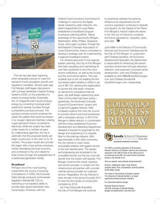The CBR is a quarterly publication of the Business ­
Research Division at CU Boulder. Opinions and ­conclusions
expressed in the CBR are those of the authors and are
not endorsed by the BRD, the Leeds School of Business
faculty, or the officials of CU.
View our website: www.colorado.edu/business/brd
Richard L. Wobbekind, editor; Cindy DiPersio,
assistant editor; Brian Lewandowski, technical advisor;
Kristin Weber, design.
This report is not produced at taxpayer expense.
The University of Colorado Boulder is an equal
opportunity/nondiscrimination institution.
For information/address change:
Business Research Division
420 UCB, University of Colorado Boulder
Boulder, CO 80309-0420 • 303-492-8227
The city has also been exploring
other renewable sources to meet the
demand of both population growth and
regulatory mandates. Several years ago
Fort Morgan staff began discussions
with a private developer, Creative Energy
Systems (CES), on the potential of a
waste-to-energy facility. Essentially,
the 15-megawatt plant would produce
energy by converting municipal solid
waste from several counties through
a proprietary pyrolysis process. The
pyrolysis process would condense the
waste into pellets that would be heated
in an oxygen-deprived chamber, creating
a gas byproduct that is converted to
electricity. While the project has been
under review for a number of years
by collaborating agencies, the city is
optimistic that the proposed facility will
begin construction in the next 12 to 18
months. The project would also provide
the region with a new primary employer,
further diversifying the local economy,
and contribute to the city’s desire for
local control through the establishment of
a distributed-generation facility.
Broadband
Perhaps one of the most exciting
investments the county is pursuing
is broadband. In 2005, the Colorado
State Senate produced controversial
legislation (Senate Bill 152) on
restricting a municipality’s ability to
provide high-speed bandwidth data
transmission. However, with the
Federal Communications Commission’s
challenge to overcome the digital
divide created by older networks, the
state’s Department of Local Affairs
established a broadband program
to enhance planning efforts. Taking
advantage of this opportunity, Morgan,
Washington, Weld, Phillips, Sedgwick,
Yuma, and Logan counties, through the
Northeastern Colorado Association of
Local Governments, hired a consultant to
develop a strategic plan for implementing
a regional broadband system.
For several years prior to the regional
system planning, the City of Fort Morgan
had been operating and maintaining its
own fiber backbone to all of the city’s
anchor institutions, as well as the county
and the local school district. This was
possible due to the city leading the first
successful ballot initiative in 2009 to opt
out of SB-152, allowing the organization
to pursue this vital asset. However,
as demand for broadband Internet
grew, city staff began researching what
other communities had been doing—
specifically, the Southwest Colorado
Council of Governments’ project and
Longmont’s gigabit network. With
increased urgency from the city council
to provide citizens and local businesses
with a necessary service, in 2015 Fort
Morgan’s utilities director, in coordination
with the newly established Economic
Development and Marketing Department,
released a request for proposals for the
design and engineering of a citywide
fiber-to-the-premise network. With
approximately 5,400 utility customers,
the city intends to reach every
serviceable address with gigabit service
in the next several years. The design
and engineering are scheduled to be
completed shortly, but the city must still
decide how the system will operate. Fort
Morgan could be the owner, operator,
and service provider, or simply own the
infrastructure and partner with a private
internet service provider for customer
service. Regardless, the city intends to
have shovels in the ground by early 2017
to have the first phase of construction
complete by 2018.
As it has historically illustrated,
the City of Fort Morgan will continue
to proactively address the growing
infrastructure requirements as the
county’s population continues to diversify
and expand. As the Capital of the Plains,
Fort Morgan’s mission states the desire
to be “the city of choice for ourselves
and future generations—beautiful, clean,
and safe.”
Josh Miller is the Director of Community
Services and Economic Development for
the City of Fort Morgan. In conjunction
with Chelsea Gondeck, the Economic
Development Specialist, the department
is responsible for enhancing the vibrant
business environment through attraction,
retention, and expansion of private sector
development. Josh and Chelsea are
available at Josh.Miller@cityoffortmorgan.
com and Chelsea.Gondeck@
cityoffortmorgan.com, respectively.
Photo courtesy of Josh Miller
 