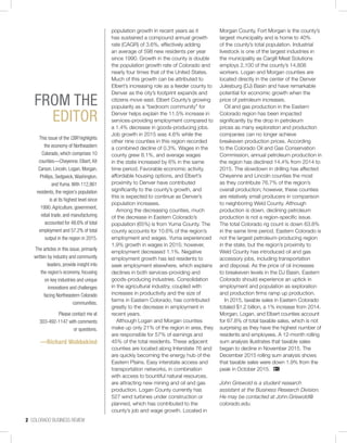 2 COLORADO BUSINESS REVIEW
This issue of the CBR highlights
the economy of Northeastern
Colorado, which comprises 10
counties—Cheyenne, Elbert, Kit
Carson, Lincoln, Logan, Morgan,
Phillips, Sedgwick,Washington,
and Yuma.With 112,861
residents, the region’s population
is at its highest level since
1990.Agriculture, government,
retail trade, and manufacturing
accounted for 48.6% of total
employment and 57.2% of total
output in the region in 2015.
The articles in this issue, primarily
written by industry and community
leaders, provide insight into
the region’s economy, focusing
on key industries and unique
innovations and challenges
facing Northeastern Colorado
communities.
Please contact me at
303-492-1147 with comments
or questions.
—Richard Wobbekind
FROM THE
EDITOR
population growth in recent years as it
has sustained a compound annual growth
rate (CAGR) of 3.6%, effectively adding
an average of 598 new residents per year
since 1990. Growth in the county is double
the population growth rate of Colorado and
nearly four times that of the United States.
Much of this growth can be attributed to
Elbert’s increasing role as a feeder county to
Denver as the city’s footprint expands and
citizens move east. Elbert County’s growing
popularity as a “bedroom community” for
Denver helps explain the 11.5% increase in
services-providing employment compared to
a 1.4% decrease in goods-producing jobs.
Job growth in 2015 was 4.6% while the
other nine counties in this region recorded
a combined decline of 0.3%. Wages in the
county grew 8.1%, and average wages
in the state increased by 6% in the same
time period. Favorable economic activity,
affordable housing options, and Elbert’s
proximity to Denver have contributed
significantly to the county’s growth, and
this is expected to continue as Denver’s
population increases.
Among the decreasing counties, much
of the decrease in Eastern Colorado’s
population (65%) is from Yuma County. The
county accounts for 10.6% of the region’s
employment and wages. Yuma experienced
1.9% growth in wages in 2015; however,
employment decreased 1.1%. Negative
employment growth has led residents to
seek employment elsewhere, which explains
declines in both services-providing and
goods-producing industries. Consolidation
in the agricultural industry, coupled with
increases in productivity and the size of
farms in Eastern Colorado, has contributed
greatly to the decrease in employment in
recent years.
Although Logan and Morgan counties
make up only 21% of the region in area, they
are responsible for 57% of earnings and
45% of the total residents. These adjacent
counties are located along Interstate 76 and
are quickly becoming the energy hub of the
Eastern Plains. Easy interstate access and
transportation networks, in combination
with access to bountiful natural resources,
are attracting new mining and oil and gas
production. Logan County currently has
527 wind turbines under construction or
planned, which has contributed to the
county’s job and wage growth. Located in
Morgan County, Fort Morgan is the county’s
largest municipality and is home to 40%
of the county’s total population. Industrial
livestock is one of the largest industries in
the municipality as Cargill Meat Solutions
employs 2,100 of the county’s 14,808
workers. Logan and Morgan counties are
located directly in the center of the Denver
Julesburg (DJ) Basin and have remarkable
potential for economic growth when the
price of petroleum increases.
Oil and gas production in the Eastern
Colorado region has been impacted
significantly by the drop in petroleum
prices as many exploration and production
companies can no longer achieve
breakeven production prices. According
to the Colorado Oil and Gas Conservation
Commission, annual petroleum production in
the region has declined 14.4% from 2014 to
2015. The slowdown in drilling has affected
Cheyenne and Lincoln counties the most
as they contribute 76.7% of the region’s
overall production; however, these counties
are relatively small producers in comparison
to neighboring Weld County. Although
production is down, declining petroleum
production is not a region-specific issue.
The total Colorado rig count is down 63.8%
in the same time period. Eastern Colorado is
not the largest petroleum-producing region
in the state, but the region’s proximity to
Weld County has introduced oil and gas
accessory jobs, including transportation
and disposal. As the price of oil increases
to breakeven levels in the DJ Basin, Eastern
Colorado should experience an uptick in
employment and population as exploration
and production firms ramp up production.
In 2015, taxable sales in Eastern Colorado
totaled $1.2 billion, a 1% increase from 2014.
Morgan, Logan, and Elbert counties account
for 67.8% of total taxable sales, which is not
surprising as they have the highest number of
residents and employees. A 12-month rolling
sum analysis illustrates that taxable sales
began to decline in November 2015. The
December 2015 rolling sum analysis shows
that taxable sales were down 1.9% from the
peak in October 2015.
John Griswold is a student research
assistant at the Business Research Division.
He may be contacted at John.Griswold@
colorado.edu.
 