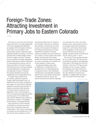 COLORADO BUSINESS REVIEW  3
The Town of Limon has one of the best
retail economies in the state. Retail sales
in the town averaged about $85,800
per capita in 2015 compared to Denver,
at $41,300. Limon’s position in the
transportation system, where five major
highways intersect, including I-70 and the
growing Ports-to-Plains freight corridor,
is why it is called “Hub City.” However,
the Limon Board of Trustees recognized
that the retail service industry, while good
for local government revenue, was not
nearly as positive to the town’s citizens
and local economy as primary industries,
including distribution, manufacturing,
and assembly, could be. Therefore,
the trustees decided to pursue the
establishment of a Foreign-Trade Zone.
A Foreign-Trade Zone (FTZ) is
an authority, granted through the
Foreign Trade Zone Board in the U.S.
Department of Commerce, designed to
encourage U.S. job activity by allowing
delayed or reduced duty payments on
foreign components while using the
U.S. labor force for production and
distribution. From a local viewpoint, a
FTZ is a tool that encourages the growth
of primary jobs in the United States
that could be offshored and creates tax
revenues for counties, municipalities,
school districts, and special districts.
Duty payments on most imported
components or products are due as
soon as the component enters the
United States. Those same components
or products can be imported into a FTZ
site, and the duty is deferred until the
final product enters the U.S. market. If
the imported component is combined
with domestic components into a final
product, the duty paid is the lesser of
the individual components or the final
assembled component. If the final
product is exported and never enters the
U.S. market, no duty is paid to the United
States. So while local communities
benefit and Colorado primary employees
are used in processes, the company has
a clear savings in customs duty.
Studying the global supply chain
for distribution, manufacturing, and
assembly led to an understanding that
in a global economy, many distribution,
manufacturing, and assembly processes
include one or more foreign components.
The question becomes, how do we
attract those primary industries, especially
to a rural area? For Limon, one of the
answers was to have access to tools to
encourage those primary industries to
locate in the community. One tool was
a FTZ designation. Limon and Lincoln
County, with the Town of Limon as
Grantee, received a Grant of Authority for
FTZ No. 293 on June 11, 2015.
The Limon FTZ was granted authority
for up to 2,000 acres. The service area
was limited by regulation and application
to 60 miles or 90 minutes from the Port
of Denver. The Limon FTZ Service Area
includes all of the counties of Adams
and Arapahoe and major portions the
counties of Elbert, Lincoln, and Morgan.
Any site, allowed by local land use
regulation, is eligible within the service
area. The Grant of Authority allows
Foreign-Trade Zones:
Attracting Investment in
Primary Jobs to Eastern Colorado
Joe Kiely
continued on page 4
Photo provided by Joe Kiely
 