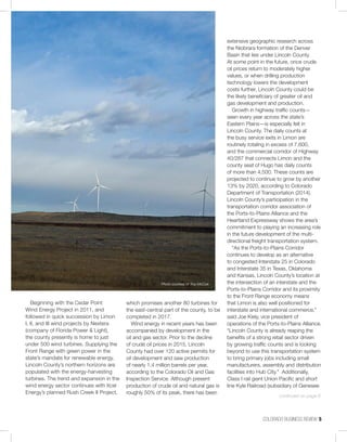 COLORADO BUSINESS REVIEW  5
Beginning with the Cedar Point
Wind Energy Project in 2011, and
followed in quick succession by Limon
I, II, and III wind projects by Nextera
(company of Florida Power & Light),
the county presently is home to just
under 500 wind turbines. Supplying the
Front Range with green power in the
state’s mandate for renewable energy,
Lincoln County’s northern horizons are
populated with the energy-harvesting
turbines. The trend and expansion in the
wind energy sector continues with Xcel
Energy’s planned Rush Creek II Project,
which promises another 80 turbines for
the east-central part of the county, to be
completed in 2017.
Wind energy in recent years has been
accompanied by development in the
oil and gas sector. Prior to the decline
of crude oil prices in 2015, Lincoln
County had over 120 active permits for
oil development and saw production
of nearly 1.4 million barrels per year,
according to the Colorado Oil and Gas
Inspection Service. Although present
production of crude oil and natural gas is
roughly 50% of its peak, there has been
extensive geographic research across
the Niobrara formation of the Denver
Basin that lies under Lincoln County.
At some point in the future, once crude
oil prices return to moderately higher
values, or when drilling production
technology lowers the development
costs further, Lincoln County could be
the likely beneficiary of greater oil and
gas development and production.
Growth in highway traffic counts—
seen every year across the state’s
Eastern Plains—is especially felt in
Lincoln County. The daily counts at
the busy service exits in Limon are
routinely totaling in excess of 7,600,
and the commercial corridor of Highway
40/287 that connects Limon and the
county seat of Hugo has daily counts
of more than 4,500. These counts are
projected to continue to grow by another
13% by 2020, according to Colorado
Department of Transportation (2014).
Lincoln County’s participation in the
transportation corridor association of
the Ports-to-Plains Alliance and the
Heartland Expressway shows the area’s
commitment to playing an increasing role
in the future development of the multi-
directional freight transportation system.
“As the Ports-to-Plains Corridor
continues to develop as an alternative
to congested Interstate 25 in Colorado
and Interstate 35 in Texas, Oklahoma
and Kansas, Lincoln County’s location at
the intersection of an interstate and the
Ports-to-Plains Corridor and its proximity
to the Front Range economy means
that Limon is also well positioned for
interstate and international commerce,”
said Joe Kiely, vice president of
operations of the Ports-to-Plains Alliance.
“Lincoln County is already reaping the
benefits of a strong retail sector driven
by growing traffic counts and is looking
beyond to use this transportation system
to bring primary jobs including small
manufacturers, assembly and distribution
facilities into Hub City.” Additionally,
Class I rail giant Union Pacific and short
line Kyle Railroad (subsidiary of Genesee
Photo courtesy of Troy McCue
continued on page 6
 