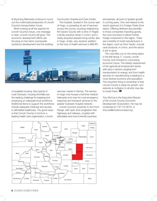 6 COLORADO BUSINESS REVIEW
& Wyoming Railroads) continue to round
out the multimodal perspective of Lincoln
County’s transportation future.
When looking at all the aspects for
Lincoln County’s future, one message
is clear: Lincoln County will grow. The
economic development efforts are
focusing on two items countywide:
workforce development and the building
of available housing. Very typical of
rural Colorado, housing shortfalls are
the leading challenge for keeping and
employing an adequate local workforce.
Additional items to support the workforce
include adequate childcare and access
to affordable healthcare. The good news
is that Lincoln County is home to a
leading health care organization, Lincoln
Community Hospital and Care Center.
The hospital, located in the county seat
of Hugo, is spreading its set of services
across the county, touching neighboring
Kit Carson County with a clinic in Flagler,
a family practice center in Limon, and a
newly acquired assisted living center, also
in Hugo. A late, very dynamic addition
to the host of health services is AIRLIFE
services, based in Denver. The service
in Hugo now houses a full-time medical
helicopter and crew for rural emergency
response and transport services to the
greater Colorado hospital network.
Lincoln County’s proximity to the Front
Range, with open and congestion-free
highways and railways, coupled with
affordable land and a friendly business
atmosphere, all point to greater growth
in coming years. One new feature is the
recent approval of a Foreign Trade Zone
status. Offering deferred duty benefits
to those companies importing goods,
the zone promises to attract further
foreign investment in the region. There
are a handful of small manufacturers in
the region, such as Doric Vaults, a burial
vault producer, in Limon, and this sector
is set to grow.
The rural folks out on the windy plains
in the left-facing “L” county, Lincoln
County, look forward to a promising
economic future. The steady replacement
of the agricultural employment sector
with jobs in sectors ranging from
transportation to energy, and from health
services to manufacturing is leading to a
more diverse economy and population.
The important thing to remember is that
Lincoln County is ready for growth, and
extends an invitation to all who may like
to invest there.
Troy McCue is the Executive Director
of the Lincoln County Economic
Development Corporation. He may be
contacted at 719-775-9070, or
tmccue@lincolncountyed.org.
Photo courtesy of Troy McCue
 