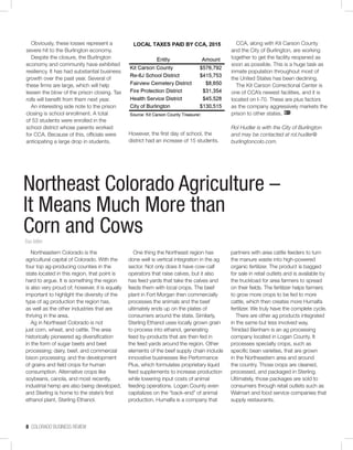 8 COLORADO BUSINESS REVIEW
Obviously, these losses represent a
severe hit to the Burlington economy.
Despite the closure, the Burlington
economy and community have exhibited
resiliency. It has had substantial business
growth over the past year. Several of
these firms are large, which will help
lessen the blow of the prison closing. Tax
rolls will benefit from them next year.
An interesting side note to the prison
closing is school enrollment. A total
of 53 students were enrolled in the
school district whose parents worked
for CCA. Because of this, officials were
anticipating a large drop in students.
However, the first day of school, the
district had an increase of 15 students.
CCA, along with Kit Carson County
and the City of Burlington, are working
together to get the facility reopened as
soon as possible. This is a huge task as
inmate population throughout most of
the United States has been declining.
The Kit Carson Correctional Center is
one of CCA’s newest facilities, and it is
located on I-70. These are plus factors
as the company aggressively markets the
prison to other states.
Rol Hudler is with the City of Burlington
and may be contacted at rol.hudler@
burlingtoncolo.com.
Northeast Colorado Agriculture –
It Means Much More than
Corn and CowsTrae Miller
Northeastern Colorado is the
agricultural capital of Colorado. With the
four top ag-producing counties in the
state located in this region, that point is
hard to argue. It is something the region
is also very proud of; however, it is equally
important to highlight the diversity of the
type of ag production the region has,
as well as the other industries that are
thriving in the area.
Ag in Northeast Colorado is not
just corn, wheat, and cattle. The area
historically pioneered ag diversification
in the form of sugar beets and beet
processing; dairy, beef, and commercial
bison processing; and the development
of grains and field crops for human
consumption. Alternative crops like
soybeans, canola, and most recently,
industrial hemp are also being developed,
and Sterling is home to the state’s first
ethanol plant, Sterling Ethanol.
One thing the Northeast region has
done well is vertical integration in the ag
sector. Not only does it have cow-calf
operators that raise calves, but it also
has feed yards that take the calves and
feeds them with local crops. The beef
plant in Fort Morgan then commercially
processes the animals and the beef
ultimately ends up on the plates of
consumers around the state. Similarly,
Sterling Ethanol uses locally grown grain
to process into ethanol, generating
feed by-products that are then fed in
the feed yards around the region. Other
elements of the beef supply chain include
innovative businesses like Performance
Plus, which formulates proprietary liquid
feed supplements to increase production
while lowering input costs of animal
feeding operations. Logan County even
capitalizes on the “back-end” of animal
production. Humalfa is a company that
partners with area cattle feeders to turn
the manure waste into high-powered
organic fertilizer. The product is bagged
for sale in retail outlets and is available by
the truckload for area farmers to spread
on their fields. The fertilizer helps farmers
to grow more crops to be fed to more
cattle, which then creates more Humalfa
fertilizer. We truly have the complete cycle.
There are other ag products integrated
in the same but less involved way.
Trinidad Benham is an ag processing
company located in Logan County. It
processes specialty crops, such as
specific bean varieties, that are grown
in the Northeastern area and around
the country. Those crops are cleaned,
processed, and packaged in Sterling.
Ultimately, those packages are sold to
consumers through retail outlets such as
Walmart and food service companies that
supply restaurants.
 