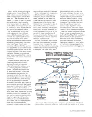 COLORADO BUSINESS REVIEW  9
Millet is another niche product that is
being produced in Logan County. The
facility not only processes locally grown
millet, but brings in product from other
states, too. Clean Dirt Farms, west of
Sterling, processes the grain by cleaning
and dehulling it to make it ready for
human consumption. As a gluten-free
product, it has become popular and can
be purchased in stores like Whole Foods
and Sprouts along the Front Range.
The same integrated supply chain
model happens with many different
crops and facilities across Northeast
Colorado. The Leprino Foods’ cheese-
and dairy-processing facility in Fort
Morgan processes local milk from dairies
across the northeast region, from Yuma
to the Front Range. There is bison
processing in Brush, which has opened
new opportunities for local cattle feeders
to diversify by feeding bison that are sent
to that facility. Oregon Trail Jerky, located
in Wiggins, Colorado, turns regionally
raised and processed beef into a finished
product that is sold to consumers across
the country.
Similar to what has been done with
these agriculture-driven products,
Northeast Colorado is now eyeing
industrial hemp as the next opportunity
for a vertically integrated production
system. The region obviously has the
ag production capability, the land, the
necessary water, the expertise, and
innovative mentality. The next step is to
start identifying a commercial and viable
market with a formal outlet for the crop
and set up processing to create the
necessary opportunities. New challenges
accompany this opportunity due to legal
issues and the nature of the plant. Those
barriers are coming down so there is
hope we can have the same success with
hemp as the region has had with so many
other ag products. The potential of this
new cash crop is also driving innovation.
Equipment, growing, and harvesting
techniques have had to be developed
and adapted to fit the unique properties
of the plant. This forces the farm
community to be innovative with finding
new solutions to production challenges.
When most people think of agriculture
and Northeast Colorado they picture
some cows, maybe some corn and
wheat, but rarely do they realize the
scope of what agriculture in Northeast
Colorado means. Yes, it is the main
lifeblood in many cases, but it is also all
of yours! As you have your barbecue
next summer, meat-filled football parties,
or simply buy groceries, remember the
impact Northeast Colorado has on your
opportunity to eat those foods, and
likewise, remember the effect you have
on rural Northeast Colorado economies
when you buy those foods.
Although agriculture is what built the
Northeast communities and continues
to sustain them, the region has much
more to offer. Specialized manufacturing
and fabrication businesses are thriving
in the region. Due to the area’s deep
agricultural roots, pun intended, the
Northeast and Logan County is home
to successful innovation. Farmers have
adapted to be very resourceful and
innovative when it comes to solving
problems and challenges within their
operations. That mentality has come
down through the generations to
create a region of problem solvers
and entrepreneurs, which has helped
develop a strong manufacturing sector.
Examples of these businesses in Logan
County include ag-related companies
such as Nichols Tillage Tools and Graham
Electric Planter; multiple specialized
fabricators, such as Industrial Welding;
Rylind Manufacturing; and Frontier
Fabricating. In addition, a strong sector
of machinists and shops supports the
oil and gas industries, including general
VERTICALLY INTEGRATED AGRICULTURAL
SECTOR IN NORTHEASTERN COLORADO
One example of the vertical integration existing in the agricultural sector of Northeast
Colorado centers around corn production. This is only one small piece of the big picture.
continued on page 10
 