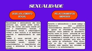 SEXUALIDADE
SEXUALIDADE
DESELVOLVIMENTO
DESELVOLVIMENTO
SEXUAL
SEXUAL
RELACIONAMENTOS
RELACIONAMENTOS
AMOROSOS
AMOROSOS
Durante a adolescência o jovem começa a
desenvolver seus primeiros
relacionamentos amorosos significativos
e apesar do afastamento do núcleo
familiar nesse momento de descoberta,
muitas vezes os jovens procuram em seus
relacionamentos amorosos parceiros que
se assemelhem a relação que os seus pais
ou responsáveis possuem, pois eles são
seu ponto de referência. Além disso,
hoje eu dia, os jovens idealizam
relações como aquelas que consomem na
internet e no entretenimento.
Sexualidade e adolescência são duas
palavras que, quando estão juntas,
ainda são vistas com muito alarde por
pais e responsáveis. Contudo, o
experimentar sexual é completamente
normal e deve evoluir e se modificar
seguindo o amadurecimento de cada
idade.
Também é nesse período que o
adolescente começa a descobri sua
orientação sexual, através de
relacionamentos, e experiências ele
começa a determinar o foco da sua
atração.
 
