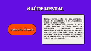 SAÚDEMENTAL
SAÚDEMENTAL
Doenças mentais são uma das principais
causas de comorbidades e de incapacitação
durante a adolescência.
No que se refere aos fatores de risco
para problemas de saúde mental do
adolescente, violências física,
psicológica e sexual sofridas no ambiente
familiar constituem como fator de maior
gravidade, que pode provocar o surgimento
de psicopatologias, principalmente na fase
inicial da adolescência.
CONCEITOS BÁSICOS
CONCEITOS BÁSICOS
 