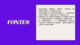 FONTES
FONTES
Psicologia Médica- Marcos Alfredo De
Marco,Parte V, Capítulo 15;
Psicologia do Desenvolvimento - Alessandra
Silva Xavier, Capítulo 2 e Capítulo 3;
Aspectos do desenvolvimento na idade escolar
e na adolescência - Rodrigues e Melchiori.
O Adolescente e a Competência Social:
Focando o Número de Amigos - Maria Marta da
Silva, Revista USP
1.
2.
3.
4.
 