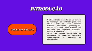 INTRODUÇÃO
INTRODUÇÃO
A adolescência consiste em um período
de transição da infância para vida
adulta, onde se sofre inúmeras
mudanças emocionais, psicológicas,
sociais e físicas. Tais mudanças são
definidas por aspectos culturais,
sociais e temporais.
Existe uma enorme pluralidade de
abordagens no campo da psicologia
comportamental a respeito da
adolecência.
CONCEITOS BÁSICOS
CONCEITOS BÁSICOS
 