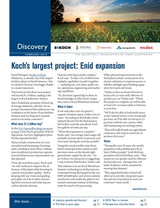 Letters, awards and honors pg. 2 2014:Year in review pg. 5
Put that in your pipe pg. 11 Perspective: Charles Koch pg. 12
Discovery
FEBRUARY 2015
this issue…
Koch’s largest project: Enid expansion
Koch Nitrogen’s facility in Enid,
Oklahoma, is already one of the largest
fertilizer plants in North America. But
it’s about to become even bigger thanks
to a major expansion.
Total costs for this three-year project
will exceed $1.3 billion, making it the
largest in Koch Industries’ history.
Steve Packebush, president of Koch Ag
& Energy Solutions, calls this “an im-
portant investment that underscores our
confidence in the future of our fertilizer
business and our long-term commit-
ment to our many customers.”
What does $1.3 billion buy?
At the Oct. 9 groundbreaking ceremony
in Enid, Chase Koch, president of Koch
Agronomic Services, highlighted plans
for the expanded facility.
These include construction of a new
urea plant and revamping of existing
units, resulting in more than 1 million
tons of additional production capacity.
Several infrastructure improvements are
also planned.
“Over the next three years,” Koch said,
“we will continue to improve the ef-
ficiency of this plant while boosting its
capacity and product quality. And in
keeping with our vision and guiding
principles, we’ll do it while consum-
ing fewer resources and reducing our
carbon dioxide intensity.
“A project this big is pretty complex,”
Koch said. “It takes a lot of effort from
multiple capabilities to pull it together
— including tax, real estate, public sec-
tor, operations, engineering and market-
ing capabilities.
“It’s also been a great help to draw on
the knowledge of other Koch compa-
nies, such as Koch Membrane Systems.”
What it takes
It not only takes a lot of capital to
expand a fertilizer plant, it takes a lot of
water. According to Bob Rader, devel-
opment director for the Enid project,
the facility currently uses about 4 mil-
lion gallons of water per day.
“When the expansion is complete,”
Rader said, “our average water usage will
probably increase about 25 percent, and
even more during the summer months.”
Using that much potable water from
Enid’s municipal water system would
put more stress on the already tight
groundwater supply for the city. “So
we’ve been very proactive in suggesting
a way to lessen that burden,” Rader said.
That solution is to use Koch Membrane
Systems’ technology to further process
wastewater being discharged by the city.
KMS ultrafiltration and reverse osmosis
membranes will enable the plant to use
treated wastewater instead of drinking
water for much of its processing.
Other planned improvements at the
Enid plant include construction of an
electric substation to improve power re-
liability and high-speed loading equip-
ment for trucks and trains.
“Today, it takes us about 36 hours to
load an 85-car train with 100 tons of
product per car,” Rader said. “When
this project is complete, we will be able
to load 110-car trains safely in 24 hours
or even less.
“We’ll also be able to load trucks twice
as fast. Instead of four or five truckloads
per hour, we’ll be able to load up to 12
per hour with the new system, while
still maintaining our existing system.
“That will really benefit our agricultural
customers, who tend to need a lot of
product all at once.”
Vision
“During the next 30 years, the world’s
population will probably grow by at
least 2 billion people,” Scott McGinn,
president of Koch Fertilizer, said. “That
means an even greater need for efficient
food production. Having more and
better fertilizers will be essential for
meeting that demand.
“This expanded facility in Enid will
allow us to provide a far greater quan-
tity and mix of products to meet our
customers’ many needs.”
www.kfenid.com
THE QUARTERLY NEWSLETTER OF KOCH COMPANIES
 