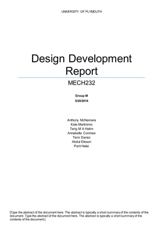 UNIVERSITY OF PLYMOUTH
Design Development
Report
MECH232
Group M
5/20/2016
Anthony McNamara
Kate Martinimo
Tarig M A Halim
Annabella Conmee
Temi Danso
Abdul Eleson
Parit Halai
[Type the abstract of the document here. The abstract is typically a short summary of the contents of the
document. Type the abstract of the document here. The abstract is typically a short summary of the
contents of the document.]
 