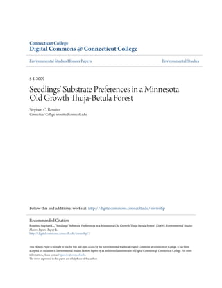 Connecticut College
Digital Commons @ Connecticut College
Environmental Studies Honors Papers Environmental Studies
5-1-2009
Seedlings’ Substrate Preferences in a Minnesota
Old Growth Thuja-Betula Forest
Stephen C. Rossiter
Connecticut College, srossite@conncoll.edu
Follow this and additional works at: http://digitalcommons.conncoll.edu/envirohp
This Honors Paper is brought to you for free and open access by the Environmental Studies at Digital Commons @ Connecticut College. It has been
accepted for inclusion in Environmental Studies Honors Papers by an authorized administrator of Digital Commons @ Connecticut College. For more
information, please contact bpancier@conncoll.edu.
The views expressed in this paper are solely those of the author.
Recommended Citation
Rossiter, Stephen C., "Seedlings’ Substrate Preferences in a Minnesota Old Growth Thuja-Betula Forest" (2009). Environmental Studies
Honors Papers. Paper 2.
http://digitalcommons.conncoll.edu/envirohp/2
 