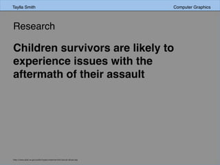 Research	
  	
  
Children survivors are likely to
experience issues with the
aftermath of their assault
http://www.ptsd.va.gov/public/types/violence/child-sexual-abuse.asp
Taylla Smith Computer Graphics
 