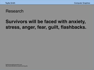 Research	
  	
  
Survivors will be faced with anxiety,
stress, anger, fear, guilt, ﬂashbacks.
ﬁghtforsexualabusevictims.com
http://www.aftersilence.org/recovering.php
Taylla Smith Computer Graphics
 