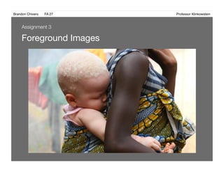 Brandon Chivers ! FA 27! ! ! ! ! ! ! ! ! ! ! ! ! Professor Klinkowstein!
Foreground Images 
Assignment 3
 