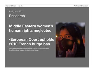 Brandon Chivers ! FA 27! ! ! ! ! ! ! ! ! ! ! ! ! Professor Klinkowstein!
Research
Middle Eastern women’s
human rights neglected 
• European Court upholds
2010 French burqa ban
http://www.breitbart.com/Big-Peace/2014/07/02/Europe-Takes-
One-More-Step-Toward-Eliminating-the-Burqa
Assignment 2
 