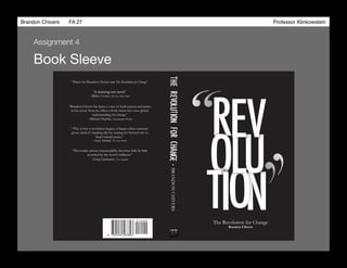 Brandon Chivers ! FA 27! ! ! ! ! ! ! ! ! ! ! ! ! Professor Klinkowstein!
Book Sleeve
Assignment 4
R
O
The Revolution for Change
T NO
UL
I
EV“
“
ROTNOULIEVTEHCNEGHAFROBRANDONCHIVERS
“Praise for Brandon Chviers and The Revolution for Change”
“The reader, almost imperceptibly, becomes little by little
scorched by the novel’s brilliance”
“A stunning new novel.”
“Brandon Chivers has been a voice of both reason and justice
in his novel. Now, he offers a fresh vision for a new global
understanding for change”
“This is how a revolution begins; it begins when someone
grows tired of standing idly by, waiting for history’s arc to
bend toward justice.”
--Blake Covert, The New York Times
--Greg Upchurch, The Guardian
--Michael Hepola, Entertainment Weekly
--Liza Archer, The New Yorker
Brandon Chivers
 