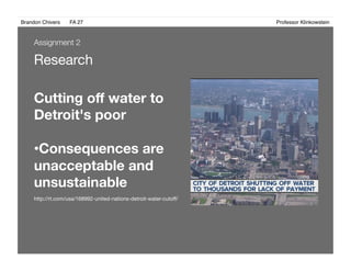 Brandon Chivers ! FA 27! ! ! ! ! ! ! ! ! ! ! ! ! Professor Klinkowstein!
Research
Cutting oﬀ water to
Detroit's poor
• Consequences are
unacceptable and
unsustainable 
http://rt.com/usa/168992-united-nations-detroit-water-cutoﬀ/
Assignment 2
 