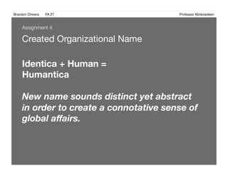 Brandon Chivers ! FA 27! ! ! ! ! ! ! ! ! ! ! ! ! Professor Klinkowstein!
Created Organizational Name 
Assignment 4
Identica + Human = 
Humantica
New name sounds distinct yet abstract
in order to create a connotative sense of
global aﬀairs.
 