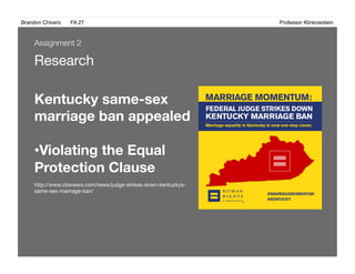 Brandon Chivers ! FA 27! ! ! ! ! ! ! ! ! ! ! ! ! Professor Klinkowstein!
Research
Kentucky same-sex
marriage ban appealed
• Violating the Equal
Protection Clause
http://www.cbsnews.com/news/judge-strikes-down-kentuckys-
same-sex-marriage-ban/
Assignment 2
 