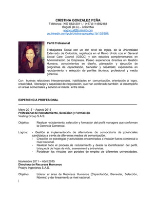 CRISTINA GONZALEZ PEÑA
Teléfonos: (+571)6243011 / (+57)3114692488
Bogota (D.C) – Colombia
acgonzal@hotmail.com
co.linkedin.com/pub/cristina-gonzalez/1b/135/887/
Perfil Profesional
Trabajadora Social con un alto nivel de inglés, de la Universidad
Externado de Colombia, registrada en el Reino Unido con el General
Social Care Council (GSCC) y con estudios complementarios en
Administración de Empresas. Poseo experiencia directiva en Gestión
Humana, conocimientos en diseño, planeación y ejecución de
programas de capacitación, bienestar y desarrollo; experiencia en
reclutamiento y selección de perfiles técnicos, profesional y media
gerencia.
Con buenas relaciones interpersonales, habilidades en comunicación, orientación al logro,
creatividad, liderazgo y capacidad de negociación, que han conllevado también al desempeño
en áreas comerciales y servicio al cliente, entre otras.
EXPERIENCIA PROFESIONAL
____________________________________________________________________________
Mayo 2015 – Agosto 2015
Profesional de Reclutamiento, Selección y Formación
Vesting Group S.A.S.
Objetivo: Realizar reclutamiento, selección y formación del profit managers que conforman
la Gerencia Comercial.
Logros: - Gestión e implementación de alternativas de convocatoria de potenciales
candidatos a través de diferentes medios de comunicación.
- Creación de estrategias y actividades encaminadas a vincular fuerza comercial a
nivel nacional.
- Realizar todo el proceso de reclutamiento y desde la identificación del perfil,
búsqueda de hojas de vida, assessment y entrevistas.
- Fortalecer los vínculos con portales de empleo de diferentes universidades.
Noviembre 2011 – Abril 2015
Directora de Recursos Humanos
Prabyc Ingenieros S.A.S.
Objetivo: Liderar el área de Recursos Humanos (Capacitación, Bienestar, Selección,
Nómina) y dar lineamiento a nivel nacional.
|
 