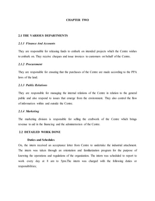 CHAPTER TWO
2.1 THE VARIOUS DEPARTMENTS
2.1.1 Finance And Accounts
They are responsible for releasing funds to embark on intended projects which the Centre wishes
to embark on. They receive cheques and issue invoices to customers on behalf of the Centre.
2.1.2 Procurement
They are responsible for ensuring that the purchases of the Centre are made according to the PPA
laws of the land.
2.1.3 Public Relations
They are responsible for managing the internal relations of the Centre in relation to the general
public and also respond to issues that emerge from the environment. They also control the flow
of information within and outside the Centre.
2.1.4 Marketing
The marketing division is responsible for selling the craftwork of the Centre which brings
revenue to aid in the financing and the administration of the Centre.
2.2 DETAILED WORK DONE
Duties and Schedules
On, the intern received an acceptance letter from Centre to undertake the industrial attachment.
The intern was taken through an orientation and familiarization program for the purpose of
knowing the operations and regulations of the organization. The intern was scheduled to report to
work every day at 8 am to 5pm.The intern was charged with the following duties or
responsibilities;
 