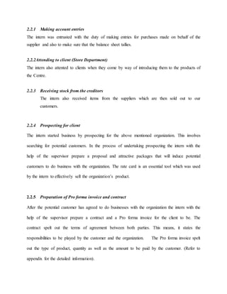 2.2.1 Making account entries
The intern was entrusted with the duty of making entries for purchases made on behalf of the
supplier and also to make sure that the balance sheet tallies.
2.2.2Attending to client (Store Department)
The intern also attented to clients when they come by way of introducing them to the products of
the Centre.
2.2.3 Receiving stock from the creditors
The intern also received items from the suppliers which are then sold out to our
customers.
2.2.4 Prospecting for client
The intern started business by prospecting for the above mentioned organization. This involves
searching for potential customers. In the process of undertaking prospecting the intern with the
help of the supervisor prepare a proposal and attractive packages that will induce potential
customers to do business with the organization. The rate card is an essential tool which was used
by the intern to effectively sell the organization’s product.
2.2.5 Preparation of Pro forma invoice and contract
After the potential customer has agreed to do businesses with the organization the intern with the
help of the supervisor prepare a contract and a Pro forma invoice for the client to be. The
contract spelt out the terms of agreement between both parties. This means, it states the
responsibilities to be played by the customer and the organization. The Pro forma invoice spelt
out the type of product, quantity as well as the amount to be paid by the customer. (Refer to
appendix for the detailed information).
 