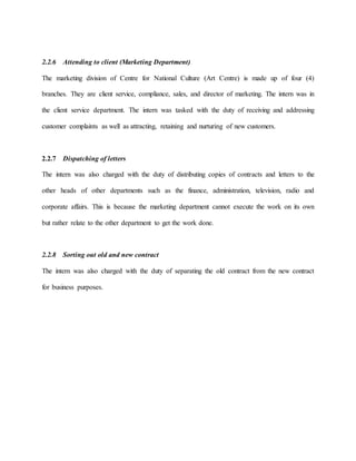 2.2.6 Attending to client (Marketing Department)
The marketing division of Centre for National Culture (Art Centre) is made up of four (4)
branches. They are client service, compliance, sales, and director of marketing. The intern was in
the client service department. The intern was tasked with the duty of receiving and addressing
customer complaints as well as attracting, retaining and nurturing of new customers.
2.2.7 Dispatching of letters
The intern was also charged with the duty of distributing copies of contracts and letters to the
other heads of other departments such as the finance, administration, television, radio and
corporate affairs. This is because the marketing department cannot execute the work on its own
but rather relate to the other department to get the work done.
2.2.8 Sorting out old and new contract
The intern was also charged with the duty of separating the old contract from the new contract
for business purposes.
 