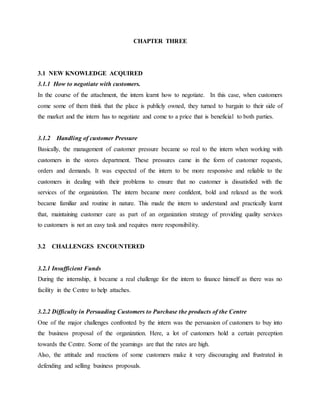 CHAPTER THREE
3.1 NEW KNOWLEDGE ACQUIRED
3.1.1 How to negotiate with customers.
In the course of the attachment, the intern learnt how to negotiate. In this case, when customers
come some of them think that the place is publicly owned, they turned to bargain to their side of
the market and the intern has to negotiate and come to a price that is beneficial to both parties.
3.1.2 Handling of customer Pressure
Basically, the management of customer pressure became so real to the intern when working with
customers in the stores department. These pressures came in the form of customer requests,
orders and demands. It was expected of the intern to be more responsive and reliable to the
customers in dealing with their problems to ensure that no customer is dissatisfied with the
services of the organization. The intern became more confident, bold and relaxed as the work
became familiar and routine in nature. This made the intern to understand and practically learnt
that, maintaining customer care as part of an organization strategy of providing quality services
to customers is not an easy task and requires more responsibility.
3.2 CHALLENGES ENCOUNTERED
3.2.1 Insufficient Funds
During the internship, it became a real challenge for the intern to finance himself as there was no
facility in the Centre to help attaches.
3.2.2 Difficulty in Persuading Customers to Purchase the products of the Centre
One of the major challenges confronted by the intern was the persuasion of customers to buy into
the business proposal of the organization. Here, a lot of customers hold a certain perception
towards the Centre. Some of the yearnings are that the rates are high.
Also, the attitude and reactions of some customers make it very discouraging and frustrated in
defending and selling business proposals.
 