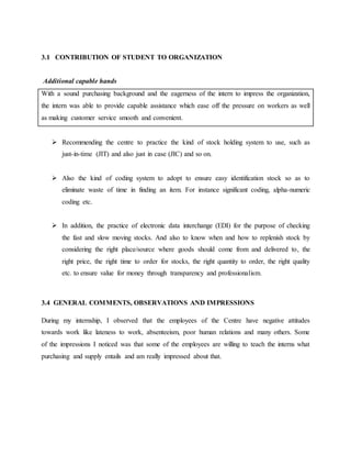 3.1 CONTRIBUTION OF STUDENT TO ORGANIZATION
Additional capable hands
With a sound purchasing background and the eagerness of the intern to impress the organization,
the intern was able to provide capable assistance which ease off the pressure on workers as well
as making customer service smooth and convenient.
 Recommending the centre to practice the kind of stock holding system to use, such as
just-in-time (JIT) and also just in case (JIC) and so on.
 Also the kind of coding system to adopt to ensure easy identification stock so as to
eliminate waste of time in finding an item. For instance significant coding, alpha-numeric
coding etc.
 In addition, the practice of electronic data interchange (EDI) for the purpose of checking
the fast and slow moving stocks. And also to know when and how to replenish stock by
considering the right place/source where goods should come from and delivered to, the
right price, the right time to order for stocks, the right quantity to order, the right quality
etc. to ensure value for money through transparency and professionalism.
3.4 GENERAL COMMENTS, OBSERVATIONS AND IMPRESSIONS
During my internship, I observed that the employees of the Centre have negative attitudes
towards work like lateness to work, absenteeism, poor human relations and many others. Some
of the impressions I noticed was that some of the employees are willing to teach the interns what
purchasing and supply entails and am really impressed about that.
 