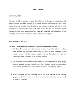 CHAPTER FOUR
4.1 CONCLUSION
The intern is full of gratitude to Accra Polytechnic for its foresight in institutionalizing this
laudable industrial attachment program for its students because being with Centre for National
Culture during my internship period bridged the gap between the lecture halls and the work
environment. In conclusion, the intern would admit to the fact that, the internship program
becomes an avenue where students have been made more marketable and to experience the real
practicality and competences within the institute to the various companies.
4.2 RECOMMENDATIONS
The intern’s recommendations are based on experiences and findings observed:
 The Polytechnic should liaise with companies to make it easier for students to undergo
such programs. The Polytechnic should make it a policy to invite companies to have
seminar sessions with the students through which the Polytechnic can seize such
opportunity to link its students for the internship program.
 The Polytechnic should continue to send students out for such programs to bridge the gap
between academic work and practical work. This is because, working environment looks
quite different from the lecture rooms and the experiences are completely different.
 I also recommend that the Polytechnic reviews the period allocated for the internship
program to about two months to enable students appreciate and derive maximum benefit
of industrial experience.
 