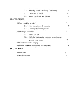 2.2.6 Attending to client (Marketing Department) 6
2.2.7 Dispatching of letters 6
2.2.8 Sorting out old and new contract 6
CHAPTER THREE
3.1 New knowledge acquired 7
3.1.1 How to negotiate with customers 7
3.1.2 Handling of customer pressure 7
3.2 Challenges encountered 7
3.2.1 Insufficient fund 7
3.2.2 Difficulty in persuading customers to purchase the
product of the centre 7
3.3 Contributions to the company 8
3.4 General comments ,observations and impressions 8
CHAPTER FOUR
4.1 Conclusion 9
4.2 Recommendation 9
 