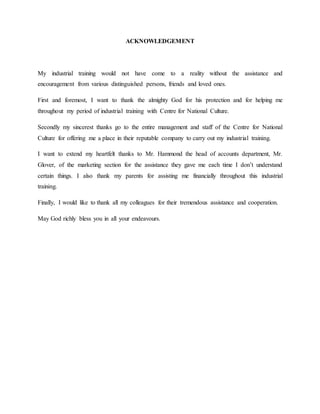 ACKNOWLEDGEMENT
My industrial training would not have come to a reality without the assistance and
encouragement from various distinguished persons, friends and loved ones.
First and foremost, I want to thank the almighty God for his protection and for helping me
throughout my period of industrial training with Centre for National Culture.
Secondly my sincerest thanks go to the entire management and staff of the Centre for National
Culture for offering me a place in their reputable company to carry out my industrial training.
I want to extend my heartfelt thanks to Mr. Hammond the head of accounts department, Mr.
Glover, of the marketing section for the assistance they gave me each time I don’t understand
certain things. I also thank my parents for assisting me financially throughout this industrial
training.
Finally, I would like to thank all my colleagues for their tremendous assistance and cooperation.
May God richly bless you in all your endeavours.
 