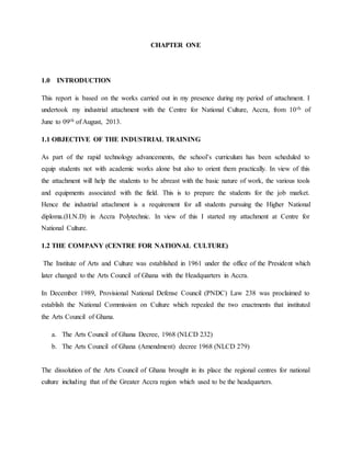 CHAPTER ONE
1.0 INTRODUCTION
This report is based on the works carried out in my presence during my period of attachment. I
undertook my industrial attachment with the Centre for National Culture, Accra, from 10th of
June to 09th of August, 2013.
1.1 OBJECTIVE OF THE INDUSTRIAL TRAINING
As part of the rapid technology advancements, the school’s curriculum has been scheduled to
equip students not with academic works alone but also to orient them practically. In view of this
the attachment will help the students to be abreast with the basic nature of work, the various tools
and equipments associated with the field. This is to prepare the students for the job market.
Hence the industrial attachment is a requirement for all students pursuing the Higher National
diploma.(H.N.D) in Accra Polytechnic. In view of this I started my attachment at Centre for
National Culture.
1.2 THE COMPANY (CENTRE FOR NATIONAL CULTURE)
The Institute of Arts and Culture was established in 1961 under the office of the President which
later changed to the Arts Council of Ghana with the Headquarters in Accra.
In December 1989, Provisional National Defense Council (PNDC) Law 238 was proclaimed to
establish the National Commission on Culture which repealed the two enactments that instituted
the Arts Council of Ghana.
a. The Arts Council of Ghana Decree, 1968 (NLCD 232)
b. The Arts Council of Ghana (Amendment) decree 1968 (NLCD 279)
The dissolution of the Arts Council of Ghana brought in its place the regional centres for national
culture including that of the Greater Accra region which used to be the headquarters.
 