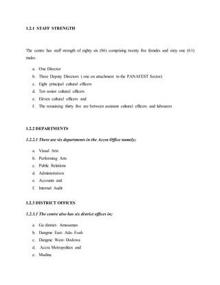 1.2.1 STAFF STRENGTH
The centre has staff strength of eighty six (86) comprising twenty five females and sixty one (61)
males.
a. One Director
b. Three Deputy Directors ( one on attachment to the PANAFEST Sector)
c. Eight principal cultural officers
d. Ten senior cultural officers
e. Eleven cultural officers and
f. The remaining thirty five are between assistant cultural officers and labourers
1.2.2 DEPARTMENTS
1.2.2.1 There are six departments in the Accra Office namely;
a. Visual Arts
b. Performing Arts
c. Public Relations
d. Administration
e. Accounts and
f. Internal Audit
1.2.3 DISTRICT OFFICES
1.2.3.1 The centre also has six district offices in;
a. Ga district- Amasaman
b. Dangme East- Ada- Foah
c. Dangme West- Dodowa
d. Accra Metropolitan and
e. Madina
 