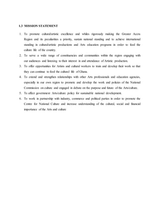 1.3 MISSION STATEMENT
1. To promote cultural/artistic excellence and whiles rigorously making the Greater Accra
Region and its peculiarities a priority, sustain national standing and to achieve international
standing in cultural/artistic productions and Arts education programs in order to feed the
culture life of the country.
2. To serve a wide range of constituencies and communities within the region engaging with
our audiences and listening to their interest in and attendance of Artistic production.
3. To offer opportunities for Artists and cultural workers to train and develop their work so that
they can continue to feed the cultural life of Ghana.
4. To extend and strengthen relationships with other Arts professionals and education agencies,
especially in our own region to promote and develop the work and policies of the National
Commission on culture and engaged in debate on the purpose and future of the Arts/culture.
5. To affect government Arts/culture policy for sustainable national development.
6. To work in partnership with industry, commerce and political parties in order to promote the
Centre for National Culture and increase understanding of the cultural, social and financial
importance of the Arts and culture
 
